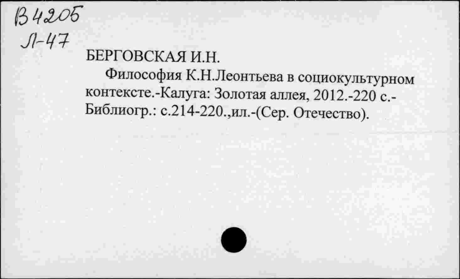 ﻿БЕРГОВСКАЯ И.Н.
Философия К.Н.Леонтьева в социокультурном контексте.-Калуга: Золотая аллея, 2012.-220 с,-Библиогр.: с.214-220.,ил.-(Сер. Отечество).